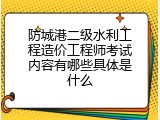防城港二级水利工程造价工程师考试内容有哪些具体是什么