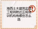 海西土木建筑监理工程师附近正规培训机构有哪些怎么选