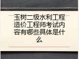 玉树二级水利工程造价工程师考试内容有哪些具体是什么