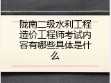 陇南二级水利工程造价工程师考试内容有哪些具体是什么