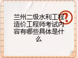 兰州二级水利工程造价工程师考试内容有哪些具体是什么