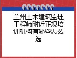 兰州土木建筑监理工程师附近正规培训机构有哪些怎么选