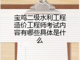 宝鸡二级水利工程造价工程师考试内容有哪些具体是什么