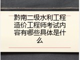 黔南二级水利工程造价工程师考试内容有哪些具体是什么