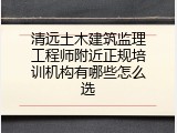清远土木建筑监理工程师附近正规培训机构有哪些怎么选