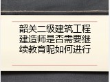 韶关二级建筑工程建造师是否需要继续教育呢如何进行