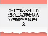 怀化二级水利工程造价工程师考试内容有哪些具体是什么