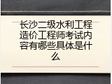 长沙二级水利工程造价工程师考试内容有哪些具体是什么