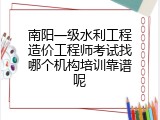 南阳一级水利工程造价工程师考试找哪个机构培训靠谱呢