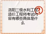 洛阳二级水利工程造价工程师考试内容有哪些具体是什么