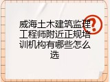 威海土木建筑监理工程师附近正规培训机构有哪些怎么选
