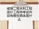 威海二级水利工程造价工程师考试内容有哪些具体是什么