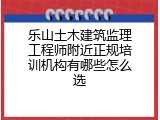 乐山土木建筑监理工程师附近正规培训机构有哪些怎么选
