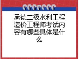 承德二级水利工程造价工程师考试内容有哪些具体是什么