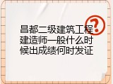 昌都二级建筑工程建造师一般什么时候出成绩何时发证