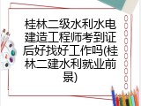 桂林二级水利水电建造工程师考到证后好找好工作吗(桂林二建水利就业前景)