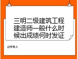 三明二级建筑工程建造师一般什么时候出成绩何时发证