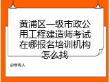 黄浦区一级市政公用工程建造师考试在哪报名培训机构怎么找