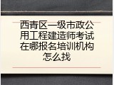 西青区一级市政公用工程建造师考试在哪报名培训机构怎么找
