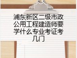 浦东新区二级市政公用工程建造师要学什么专业考证考几门