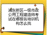 浦东新区一级市政公用工程建造师考试在哪报名培训机构怎么找