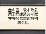 金山区一级市政公用工程建造师考试在哪报名培训机构怎么找