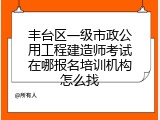 丰台区一级市政公用工程建造师考试在哪报名培训机构怎么找