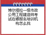 博尔塔拉一级市政公用工程建造师考试在哪报名培训机构怎么找