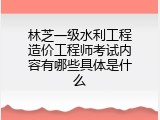 林芝一级水利工程造价工程师考试内容有哪些具体是什么