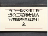 百色一级水利工程造价工程师考试内容有哪些具体是什么