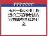 玉林一级水利工程造价工程师考试内容有哪些具体是什么