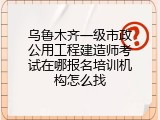 乌鲁木齐一级市政公用工程建造师考试在哪报名培训机构怎么找
