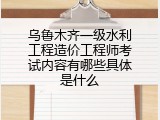 乌鲁木齐一级水利工程造价工程师考试内容有哪些具体是什么