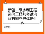 新疆一级水利工程造价工程师考试内容有哪些具体是什么