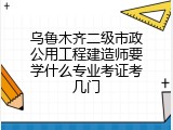 乌鲁木齐二级市政公用工程建造师要学什么专业考证考几门