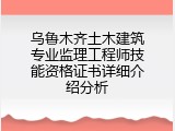 乌鲁木齐土木建筑专业监理工程师技能资格证书详细介绍分析
