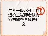 广西一级水利工程造价工程师考试内容有哪些具体是什么