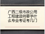 广西二级市政公用工程建造师要学什么专业考证考几门