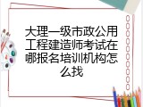 大理一级市政公用工程建造师考试在哪报名培训机构怎么找
