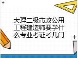 大理二级市政公用工程建造师要学什么专业考证考几门
