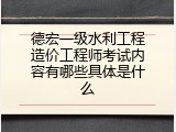 德宏一级水利工程造价工程师考试内容有哪些具体是什么