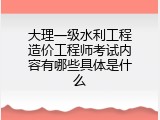 大理一级水利工程造价工程师考试内容有哪些具体是什么