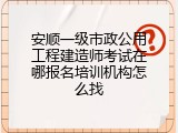 安顺一级市政公用工程建造师考试在哪报名培训机构怎么找