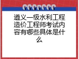 遵义一级水利工程造价工程师考试内容有哪些具体是什么