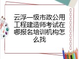 云浮一级市政公用工程建造师考试在哪报名培训机构怎么找