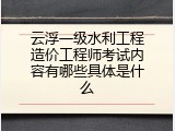 云浮一级水利工程造价工程师考试内容有哪些具体是什么