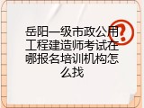 岳阳一级市政公用工程建造师考试在哪报名培训机构怎么找