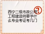 西宁二级市政公用工程建造师要学什么专业考证考几门