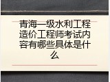 青海一级水利工程造价工程师考试内容有哪些具体是什么