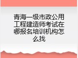 青海一级市政公用工程建造师考试在哪报名培训机构怎么找